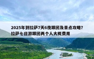 2025年到拉萨7天6夜跟团及景点攻略？拉萨七日游跟团两个人大概费用