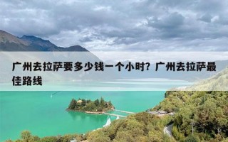 广州去拉萨要多少钱一个小时？广州去拉萨最佳路线
