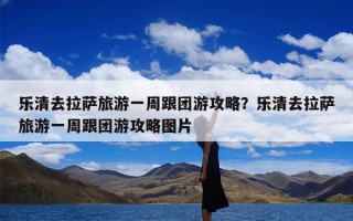乐清去拉萨旅游一周跟团游攻略？乐清去拉萨旅游一周跟团游攻略图片