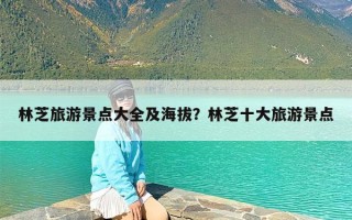 林芝旅游景点大全及海拔？林芝十大旅游景点