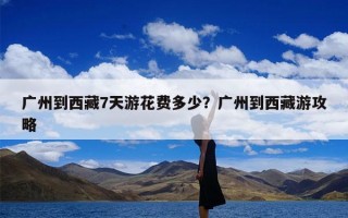 广州到西藏7天游花费多少？广州到西藏游攻略