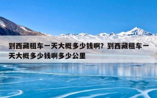 到西藏租车一天大概多少钱啊？到西藏租车一天大概多少钱啊多少公里