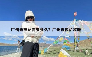 广州去拉萨需要多久？广州去拉萨攻略