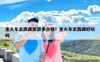 坐火车去西藏旅游多少钱？坐火车去西藏好玩吗