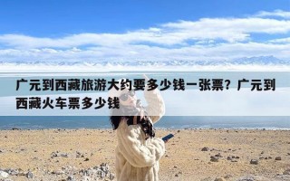 广元到西藏旅游大约要多少钱一张票？广元到西藏火车票多少钱