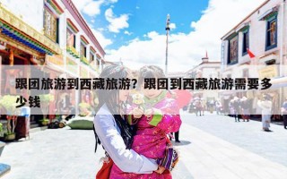 跟团旅游到西藏旅游？跟团到西藏旅游需要多少钱