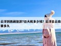 云浮到西藏旅游7日大概多少钱？云浮去云南要多久