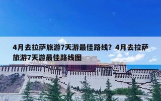 4月去拉萨旅游7天游最佳路线？4月去拉萨旅游7天游最佳路线图