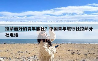 拉萨最好的青年旅社？中国青年旅行社拉萨分社电话