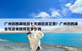 广州到西藏旅游七天跟团游花费？广州到西藏自驾游来回得花多少钱