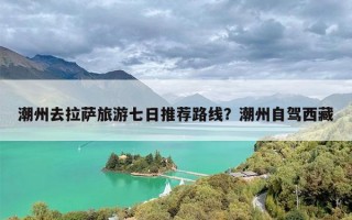 潮州去拉萨旅游七日推荐路线？潮州自驾西藏