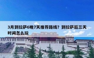 3月到拉萨6晚7天推荐路线？到拉萨后三天时间怎么玩