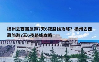 扬州去西藏旅游7天6夜路线攻略？扬州去西藏旅游7天6夜路线攻略