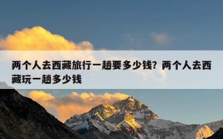 两个人去西藏旅行一趟要多少钱？两个人去西藏玩一趟多少钱