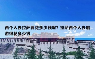 两个人去拉萨要花多少钱呢？拉萨两个人去旅游得花多少钱