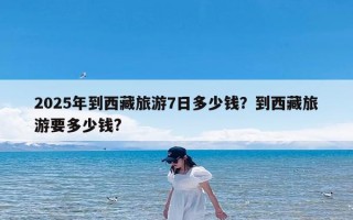 2025年到西藏旅游7日多少钱？到西藏旅游要多少钱?