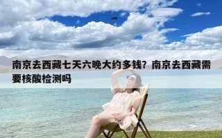 南京去西藏七天六晚大约多钱？南京去西藏需要核酸检测吗