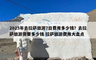 2025年去拉萨旅游7日费用多少钱？去拉萨旅游需要多少钱 拉萨旅游费用大盘点