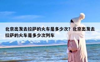 北京出发去拉萨的火车是多少次？北京出发去拉萨的火车是多少次列车