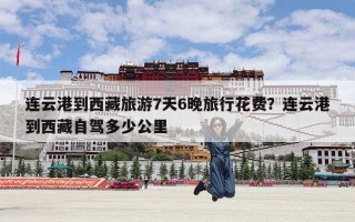 连云港到西藏旅游7天6晚旅行花费？连云港到西藏自驾多少公里