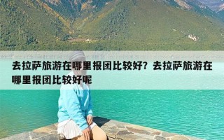 去拉萨旅游在哪里报团比较好？去拉萨旅游在哪里报团比较好呢