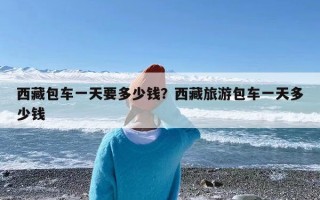 西藏包车一天要多少钱？西藏旅游包车一天多少钱