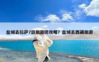 盐城去拉萨7日旅游团攻略？盐城去西藏旅游