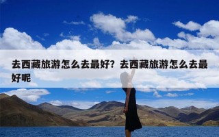 去西藏旅游怎么去最好？去西藏旅游怎么去最好呢