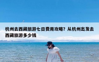 杭州去西藏旅游七日费用攻略？从杭州出发去西藏旅游多少钱