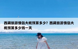 西藏旅游情侣大概预算多少？西藏旅游情侣大概预算多少钱一天