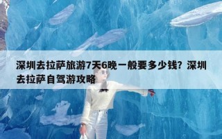 深圳去拉萨旅游7天6晚一般要多少钱？深圳去拉萨自驾游攻略