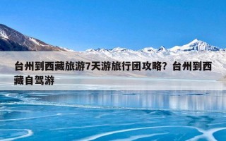 台州到西藏旅游7天游旅行团攻略？台州到西藏自驾游