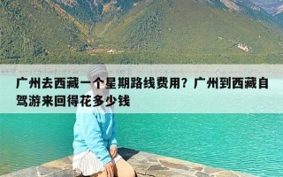 广州去西藏一个星期路线费用？广州到西藏自驾游来回得花多少钱