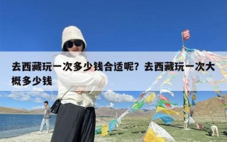 去西藏玩一次多少钱合适呢？去西藏玩一次大概多少钱