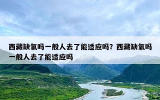 西藏缺氧吗一般人去了能适应吗？西藏缺氧吗一般人去了能适应吗