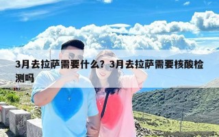 3月去拉萨需要什么？3月去拉萨需要核酸检测吗