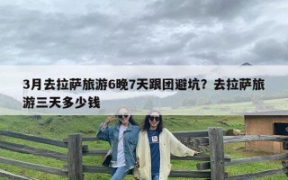 3月去拉萨旅游6晚7天跟团避坑？去拉萨旅游三天多少钱