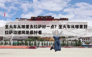 坐火车从哪里去拉萨好一点？坐火车从哪里到拉萨沿途风景最好看