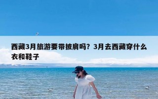 西藏3月旅游要带披肩吗？3月去西藏穿什么衣和鞋子