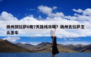 扬州到拉萨6晚7天路线攻略？扬州去拉萨怎么坐车