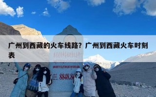 广州到西藏的火车线路？广州到西藏火车时刻表