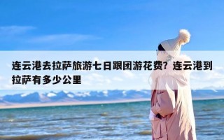 连云港去拉萨旅游七日跟团游花费？连云港到拉萨有多少公里