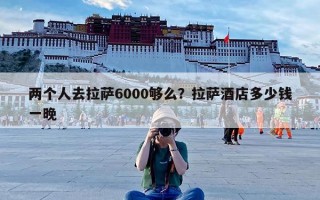 两个人去拉萨6000够么？拉萨酒店多少钱一晚