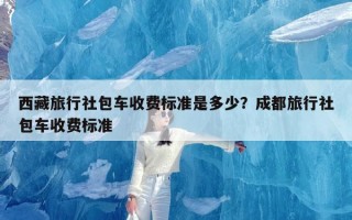 西藏旅行社包车收费标准是多少？成都旅行社包车收费标准