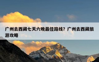 广州去西藏七天六晚最佳路线？广州去西藏旅游攻略