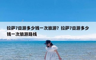 拉萨7日游多少钱一次旅游？拉萨7日游多少钱一次旅游路线