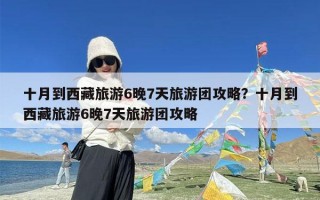 十月到西藏旅游6晚7天旅游团攻略？十月到西藏旅游6晚7天旅游团攻略