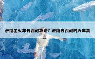 济南坐火车去西藏攻略？济南去西藏的火车票