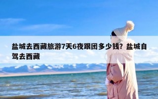 盐城去西藏旅游7天6夜跟团多少钱？盐城自驾去西藏