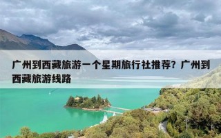 广州到西藏旅游一个星期旅行社推荐？广州到西藏旅游线路